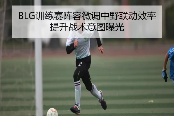 BLG训练赛阵容微调中野联动效率提升战术意图曝光