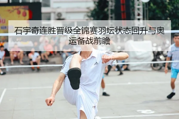 石宇奇连胜晋级全锦赛羽坛状态回升与奥运备战前瞻